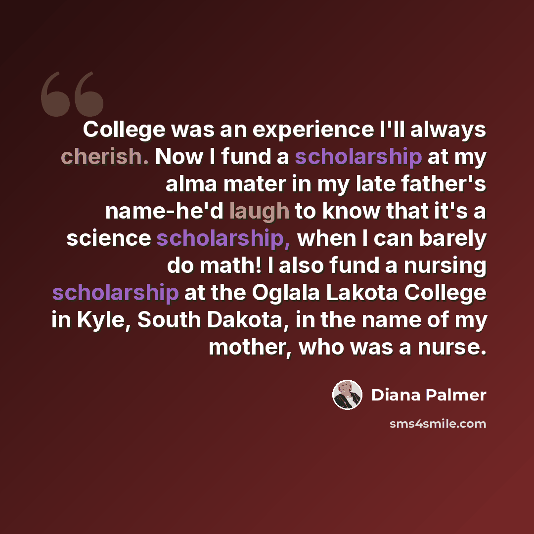 “College was an experience I'll always cherish. Now I fund a scholarship at my alma mater in my late father's name-he'd laugh to know that it's a science scholarship, when I can barely do math! I also fund a nursing scholarship at the Oglala Lakota College in Kyle, South Dakota, in the name of my…” quote by Diana Palmer