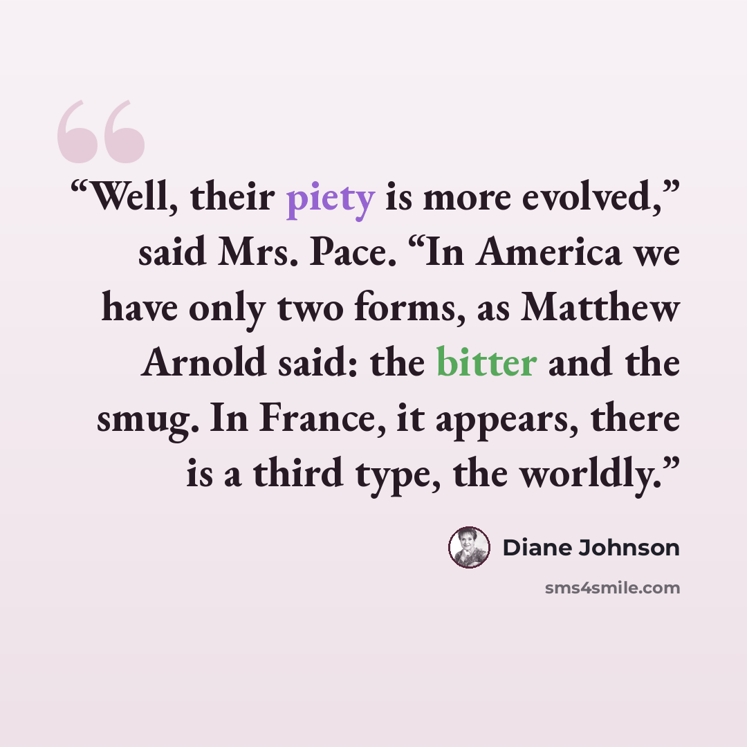 “Well, their piety is more evolved,” said Mrs. Pace. “In America we have only two forms, as Matthew Arnold said: the bitter and the smug. In France, it appears, there is a third type, the worldly.” quote by Diane Johnson