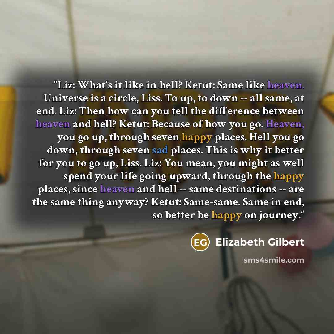 “Liz: What's it like in hell? Ketut: Same like heaven. Universe is a circle, Liss. To up, to down -- all same, at end. Liz: Then how can you tell the difference between heaven and hell? Ketut: Because of how you go. Heaven, you go up, through seven happy places. Hell you go down, through seven sad…” quote by Elizabeth Gilbert