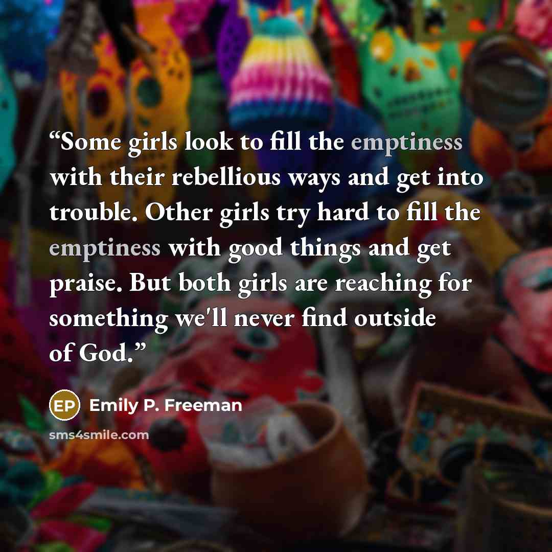 “Some girls look to fill the emptiness with their rebellious ways and get into trouble. Other girls try hard to fill the emptiness with good things and get praise. But both girls are reaching for something we'll never find outside of God.” quote by Emily P. Freeman