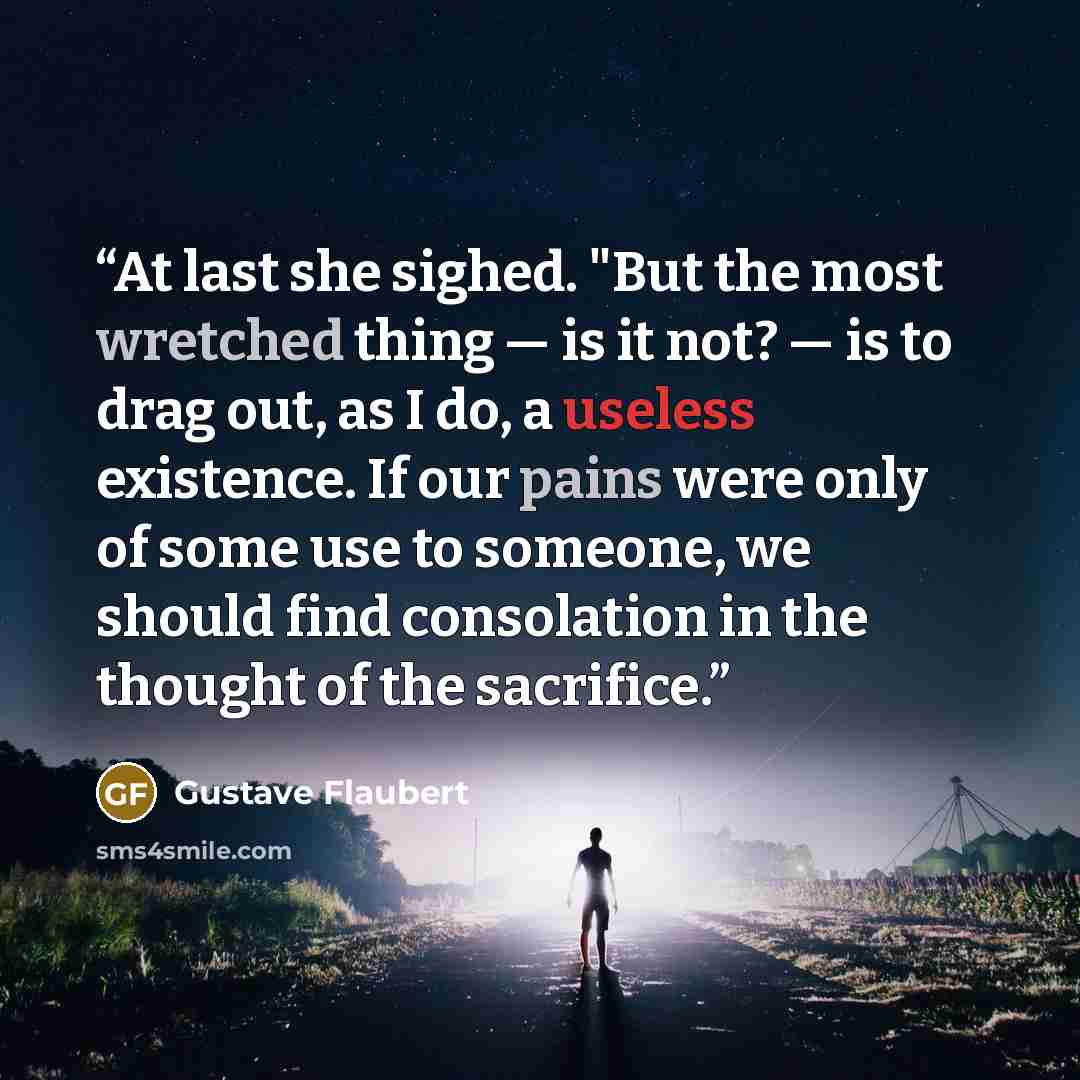 “At last she sighed. "But the most wretched thing — is it not? — is to drag out, as I do, a useless existence. If our pains were only of some use to someone, we should find consolation in the thought of the sacrifice.” quote by Gustave Flaubert