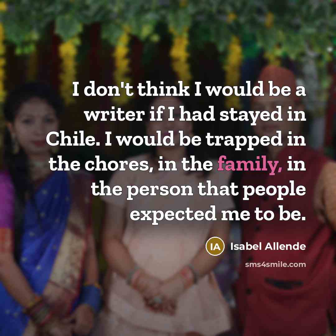 “I don't think I would be a writer if I had stayed in Chile. I would be trapped in the chores, in the family, in the person that people expected me to be.” quote by Isabel Allende