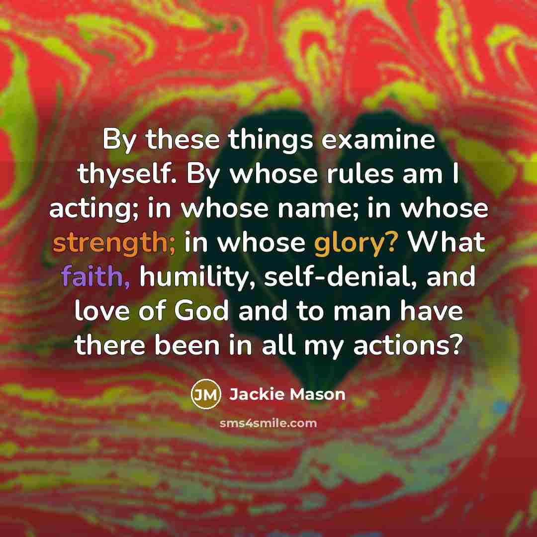 “By these things examine thyself. By whose rules am I acting; in whose name; in whose strength; in whose glory? What faith, humility, self-denial, and love of God and to man have there been in all my actions?” quote by Jackie Mason