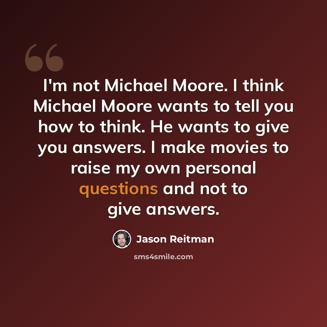 “I'm not Michael Moore. I think Michael Moore wants to tell you how to think. He wants to give you answers. I make movies to raise my own personal questions and not to give answers.” quote by Jason Reitman