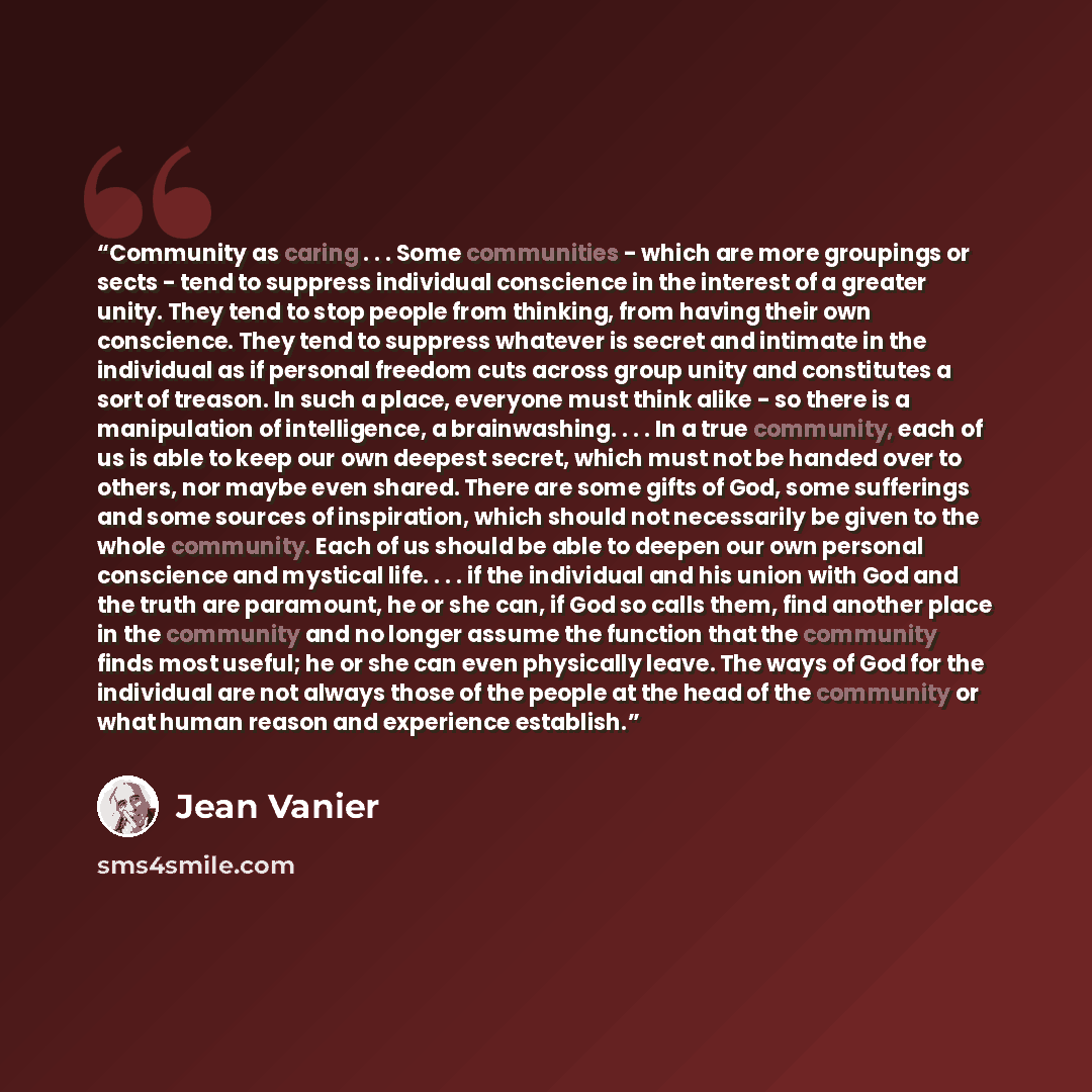 “Community as caring . . . Some communities - which are more groupings or sects - tend to suppress individual conscience in the interest of a greater unity. They tend to stop people from thinking, from having their own conscience. They tend to suppress whatever is secret and intimate in the…” quote by Jean Vanier