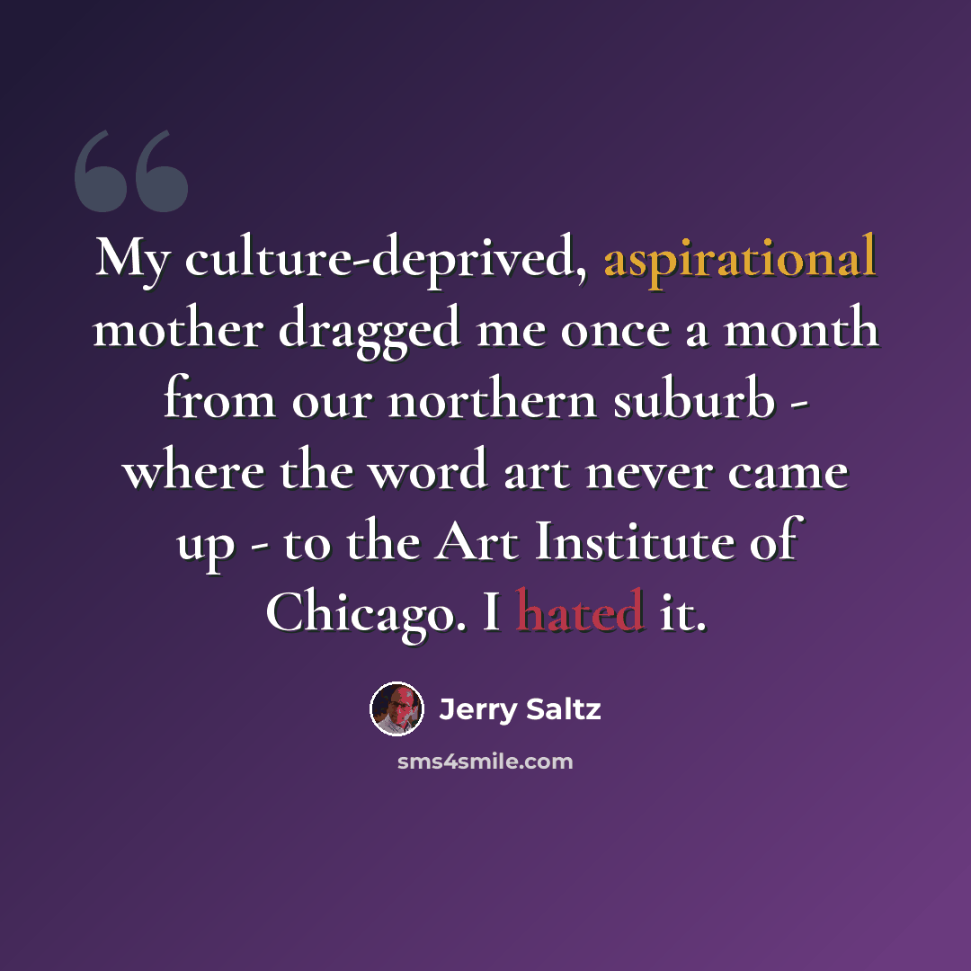 “My culture-deprived, aspirational mother dragged me once a month from our northern suburb - where the word art never came up - to the Art Institute of Chicago. I hated it.” quote by Jerry Saltz