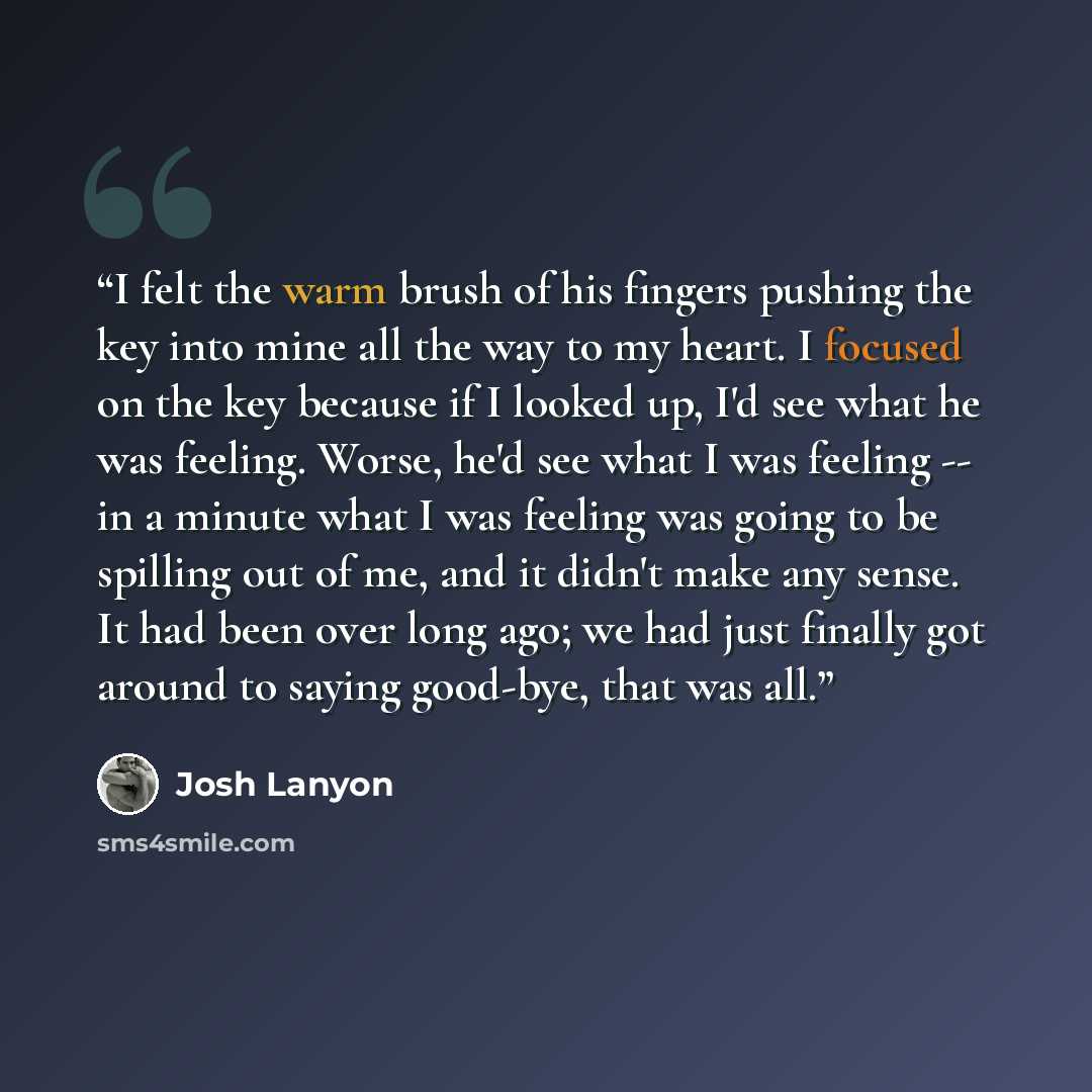 “I felt the warm brush of his fingers pushing the key into mine all the way to my heart. I focused on the key because if I looked up, I'd see what he was feeling. Worse, he'd see what I was feeling -- in a minute what I was feeling was going to be spilling out of me, and it didn't make any sense…” quote by Josh Lanyon