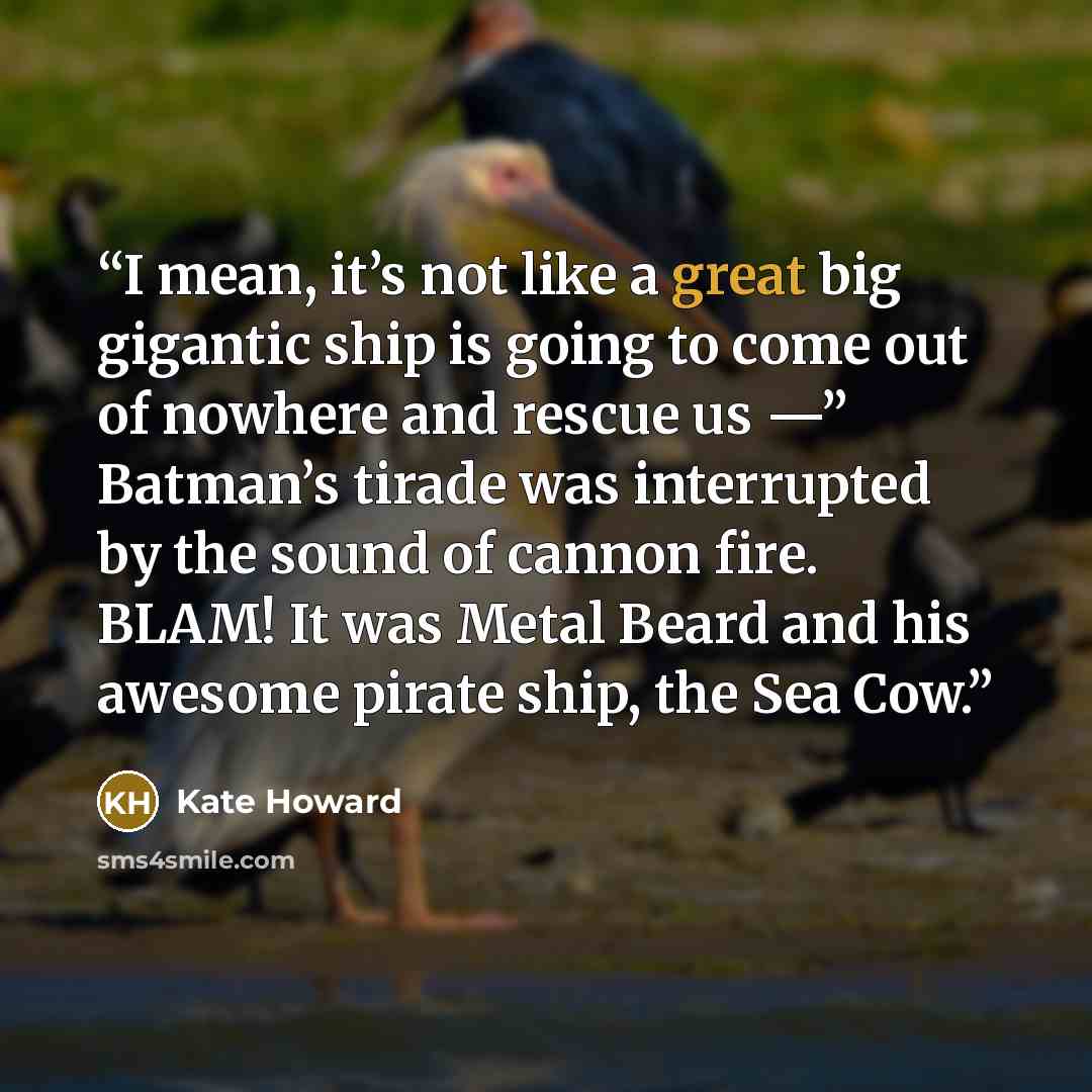 “I mean, it’s not like a great big gigantic ship is going to come out of nowhere and rescue us —” Batman’s tirade was interrupted by the sound of cannon fire. BLAM! It was Metal Beard and his awesome pirate ship, the Sea Cow.” quote by Kate Howard