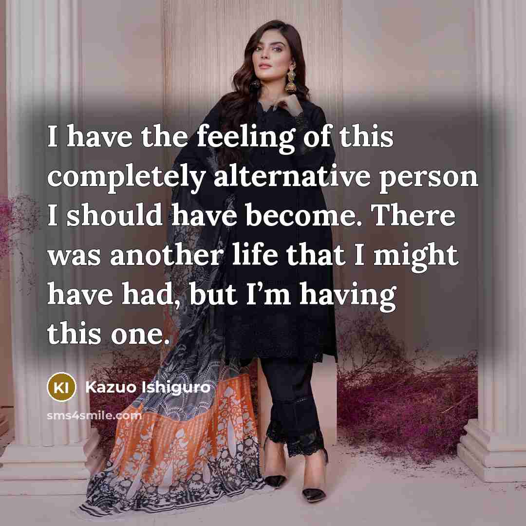 “I have the feeling of this completely alternative person I should have become. There was another life that I might have had, but I’m having this one.” quote by Kazuo Ishiguro