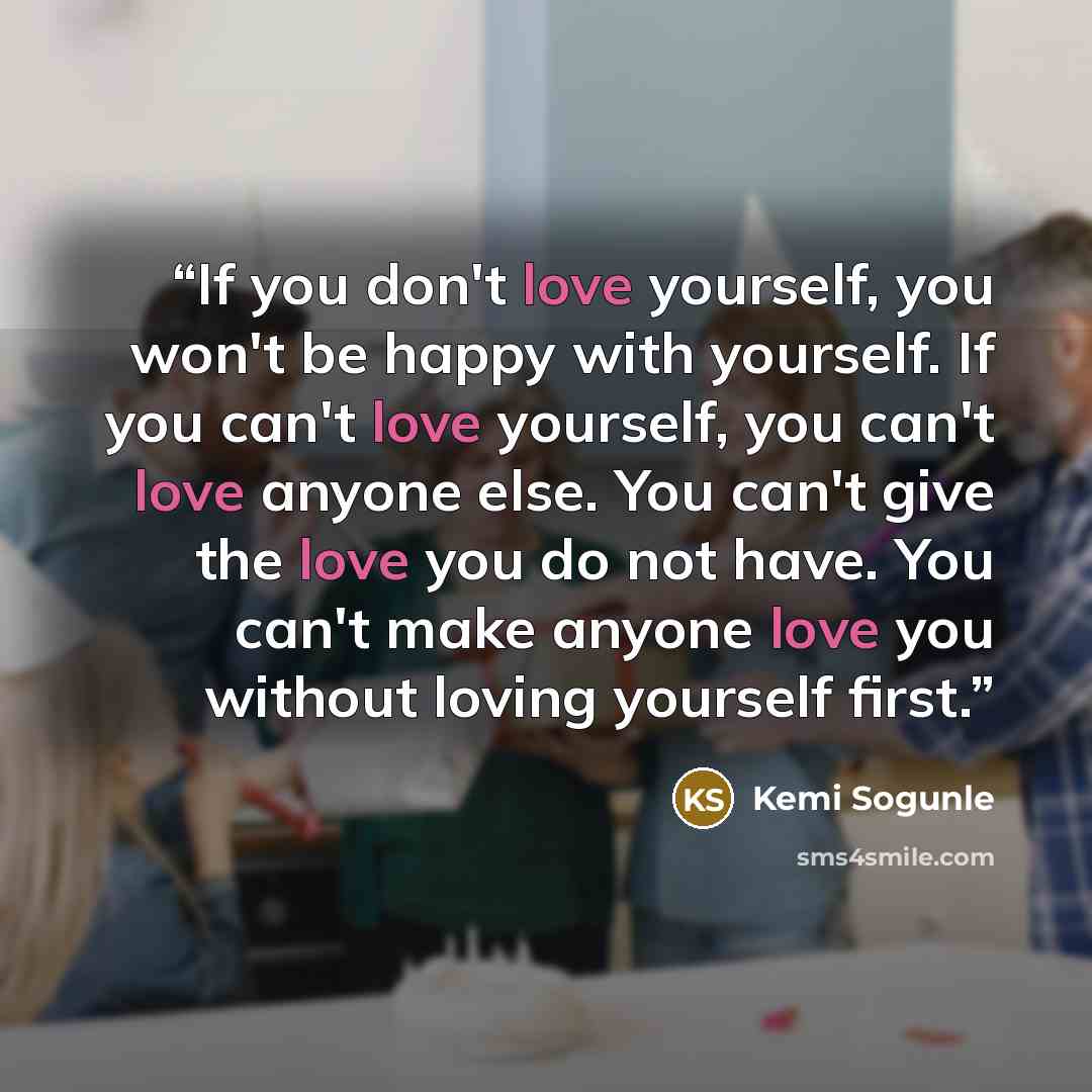 “If you don't love yourself, you won't be happy with yourself. If you can't love yourself, you can't love anyone else. You can't give the love you do not have. You can't make anyone love you without loving yourself first.” quote by Kemi Sogunle