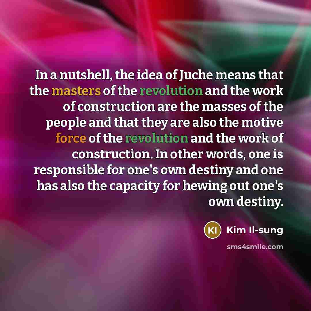 “In a nutshell, the idea of Juche means that the masters of the revolution and the work of construction are the masses of the people and that they are also the motive force of the revolution and the work of construction. In other words, one is responsible for one's own destiny and one has also the…” quote by Kim Il-sung