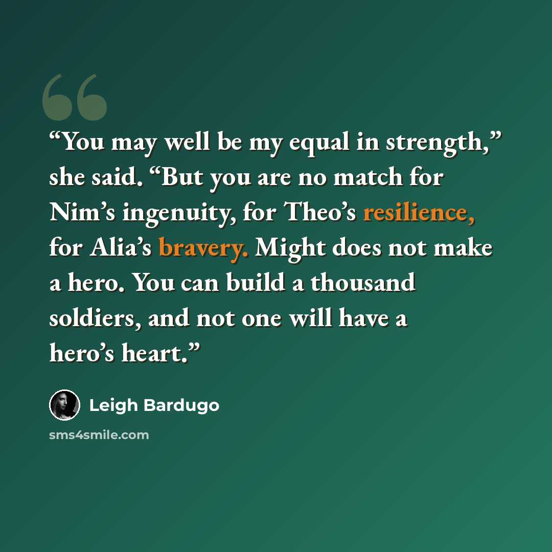 “You may well be my equal in strength,” she said. “But you are no match for Nim’s ingenuity, for Theo’s resilience, for Alia’s bravery. Might does not make a hero. You can build a thousand soldiers, and not one will have a hero’s heart.” quote by Leigh Bardugo
