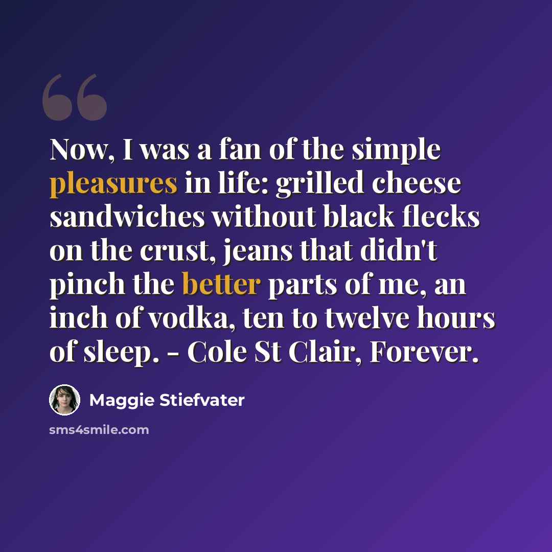 “Now, I was a fan of the simple pleasures in life: grilled cheese sandwiches without black flecks on the crust, jeans that didn't pinch the better parts of me, an inch of vodka, ten to twelve hours of sleep. - Cole St Clair, Forever.” quote by Maggie Stiefvater