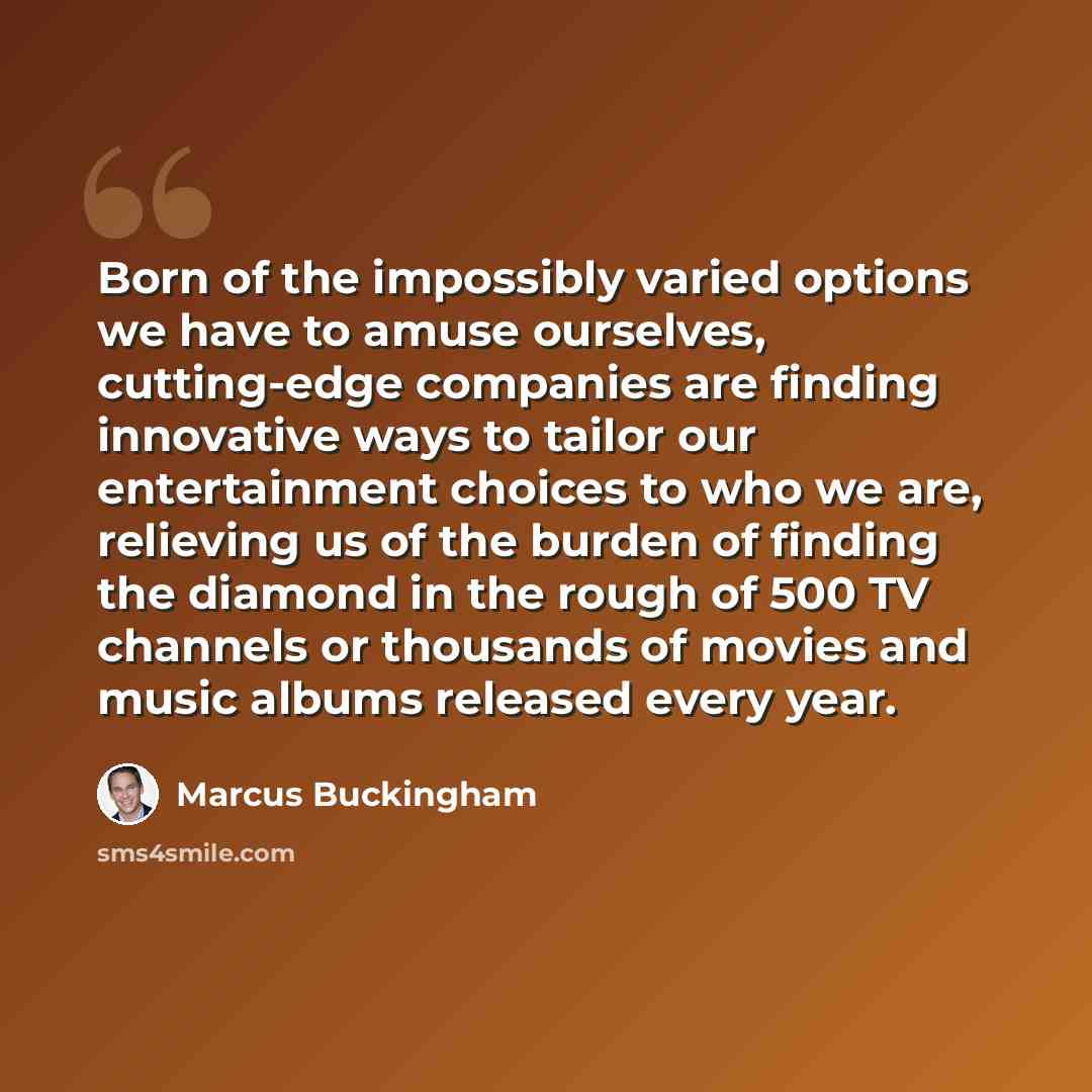 “Born of the impossibly varied options we have to amuse ourselves, cutting-edge companies are finding innovative ways to tailor our entertainment choices to who we are, relieving us of the burden of finding the diamond in the rough of 500 TV channels or thousands of movies and music albums released…” quote by Marcus Buckingham