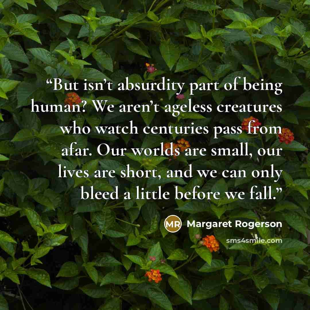 “But isn’t absurdity part of being human? We aren’t ageless creatures who watch centuries pass from afar. Our worlds are small, our lives are short, and we can only bleed a little before we fall.” quote by Margaret Rogerson