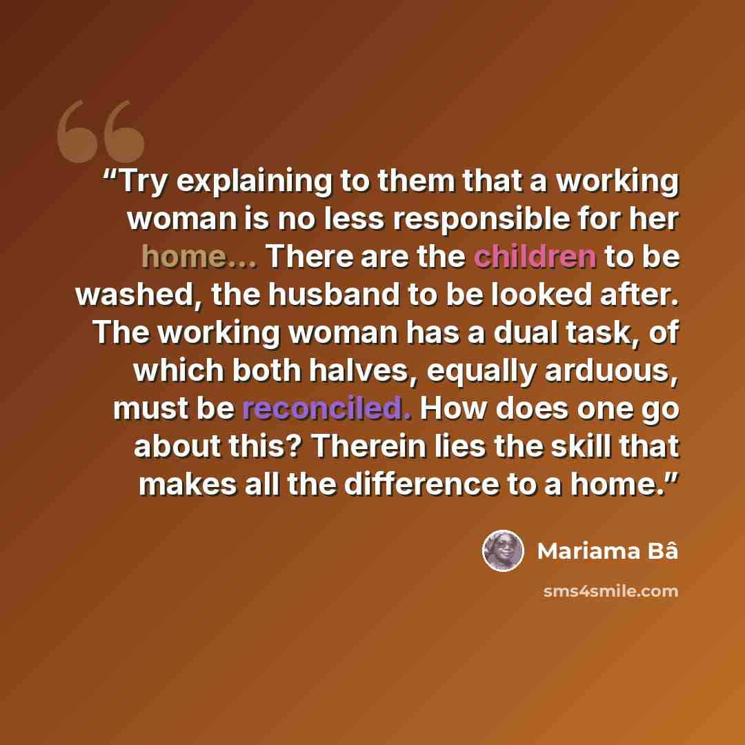 “Try explaining to them that a working woman is no less responsible for her home... There are the children to be washed, the husband to be looked after. The working woman has a dual task, of which both halves, equally arduous, must be reconciled. How does one go about this? Therein lies the skill…” quote by Mariama Bâ