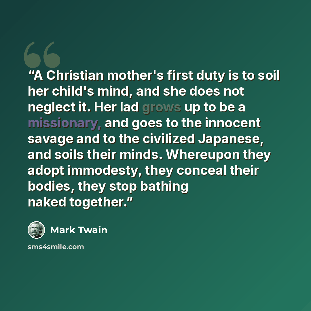 “A Christian mother's first duty is to soil her child's mind, and she does not neglect it. Her lad grows up to be a missionary, and goes to the innocent savage and to the civilized Japanese, and soils their minds. Whereupon they adopt immodesty, they conceal their bodies, they stop bathing naked…” quote by Mark Twain