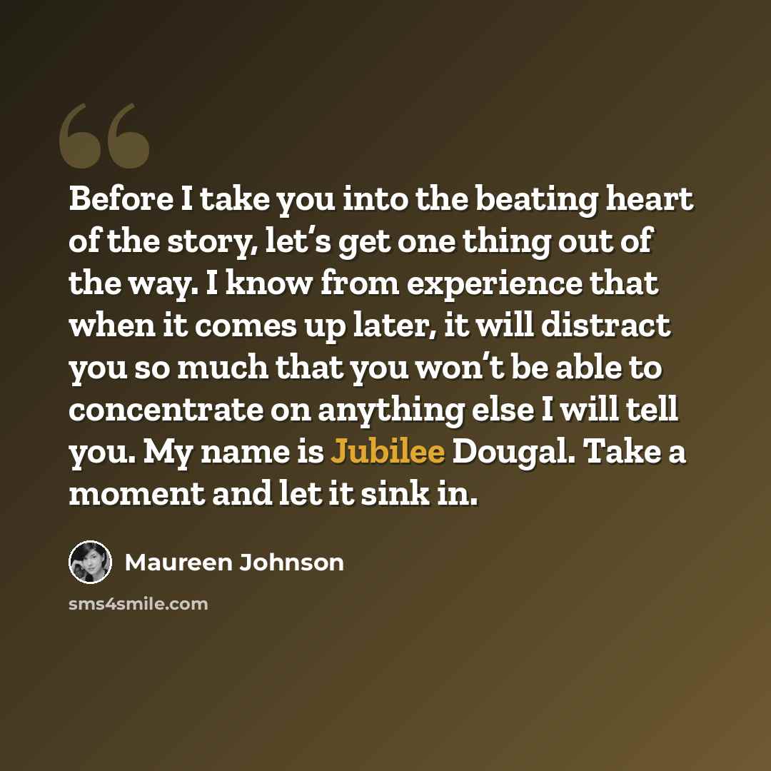 “Before I take you into the beating heart of the story, let’s get one thing out of the way. I know from experience that when it comes up later, it will distract you so much that you won’t be able to concentrate on anything else I will tell you. My name is Jubilee Dougal. Take a moment and let it…” quote by Maureen Johnson