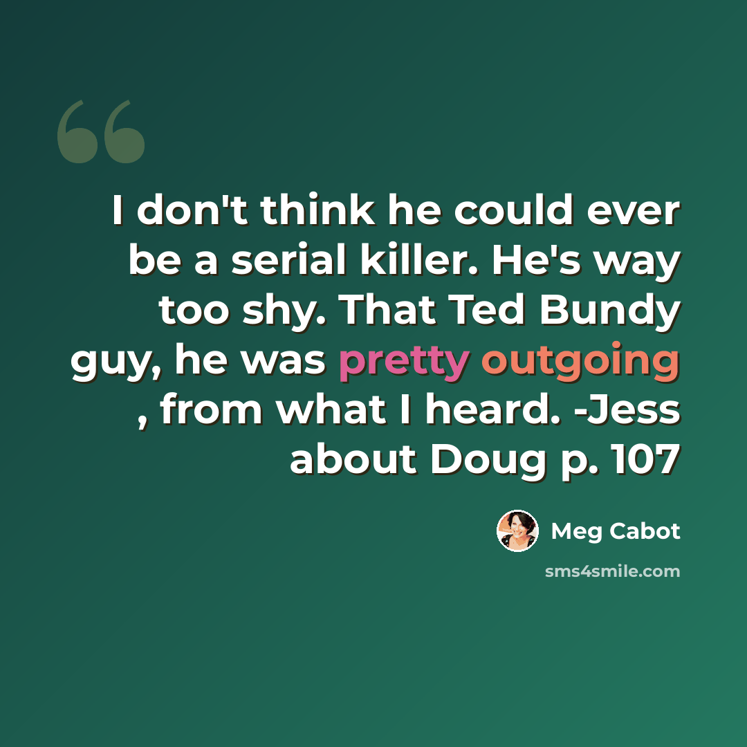 “I don't think he could ever be a serial killer. He's way too shy. That Ted Bundy guy, he was pretty outgoing , from what I heard. -Jess about Doug p. 107” quote by Meg Cabot