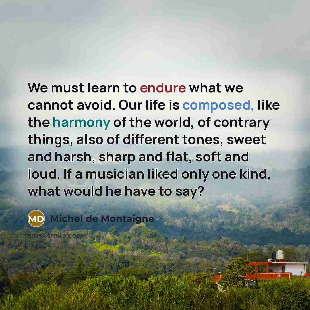 “We must learn to endure what we cannot avoid. Our life is composed, like the harmony of the world, of contrary things, also of different tones, sweet and harsh, sharp and flat, soft and loud. If a musician liked only one kind, what would he have to say?” quote by Michel de Montaigne