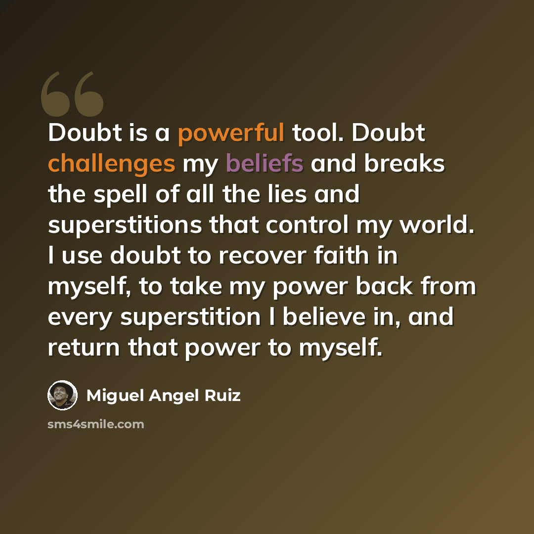 “Doubt is a powerful tool. Doubt challenges my beliefs and breaks the spell of all the lies and superstitions that control my world. I use doubt to recover faith in myself, to take my power back from every superstition I believe in, and return that power to myself.” quote by Miguel Angel Ruiz
