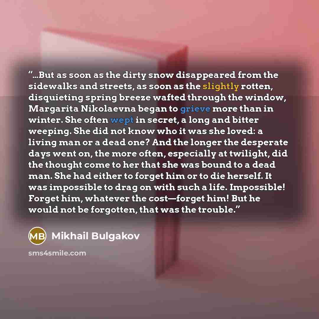 “…But as soon as the dirty snow disappeared from the sidewalks and streets, as soon as the slightly rotten, disquieting spring breeze wafted through the window, Margarita Nikolaevna began to grieve more than in winter. She often wept in secret, a long and bitter weeping. She did not know who it was…” quote by Mikhail Bulgakov