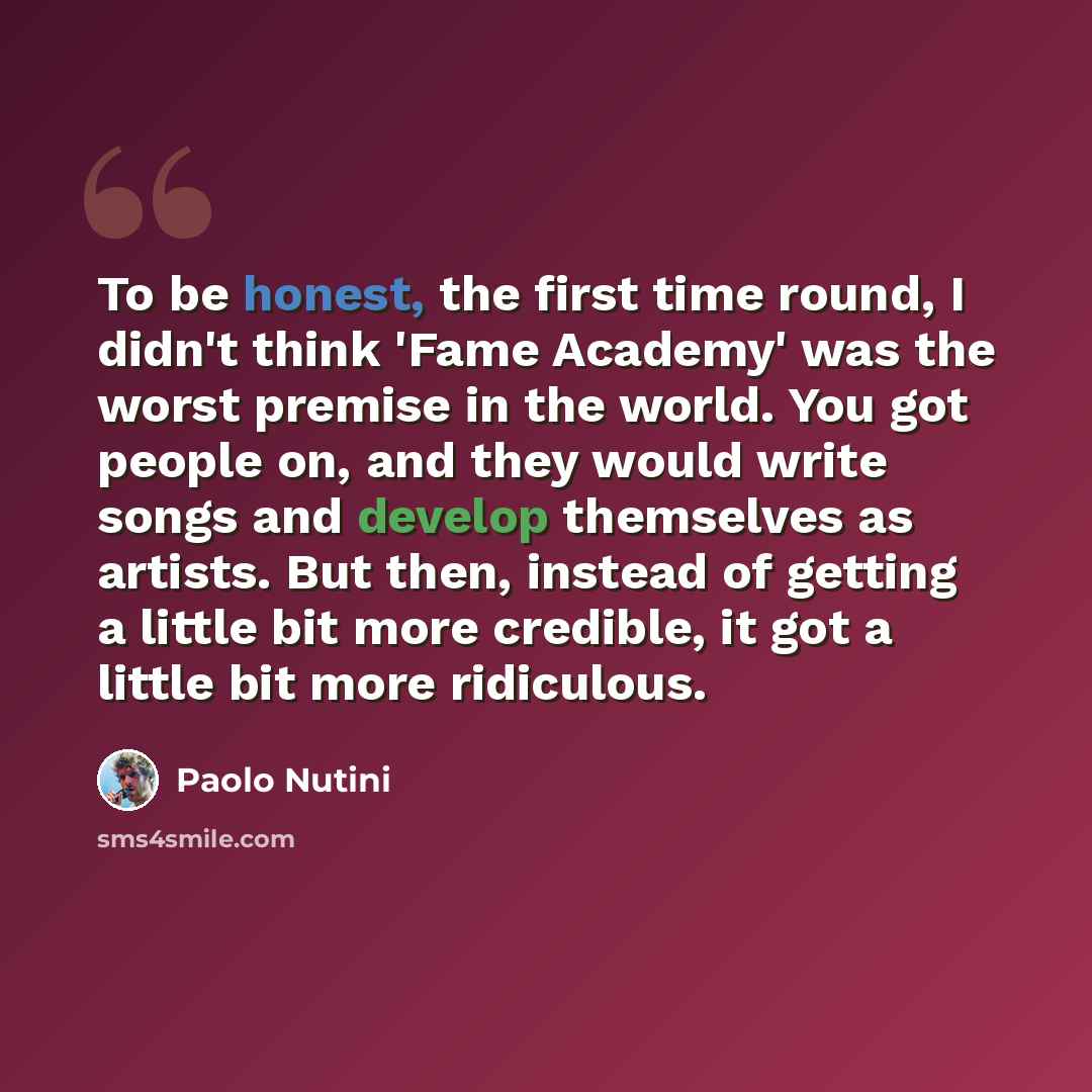 “To be honest, the first time round, I didn't think 'Fame Academy' was the worst premise in the world. You got people on, and they would write songs and develop themselves as artists. But then, instead of getting a little bit more credible, it got a little bit more ridiculous.” quote by Paolo Nutini