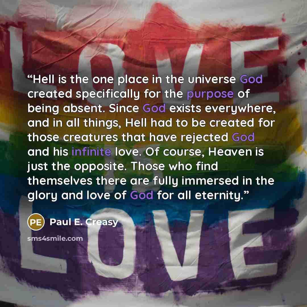 “Hell is the one place in the universe God created specifically for the purpose of being absent. Since God exists everywhere, and in all things, Hell had to be created for those creatures that have rejected God and his infinite love. Of course, Heaven is just the opposite. Those who find themselves…” quote by Paul E. Creasy
