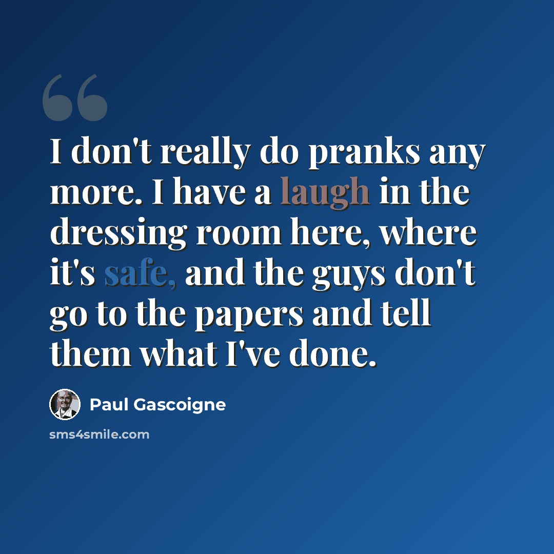 “I don't really do pranks any more. I have a laugh in the dressing room here, where it's safe, and the guys don't go to the papers and tell them what I've done.” quote by Paul Gascoigne