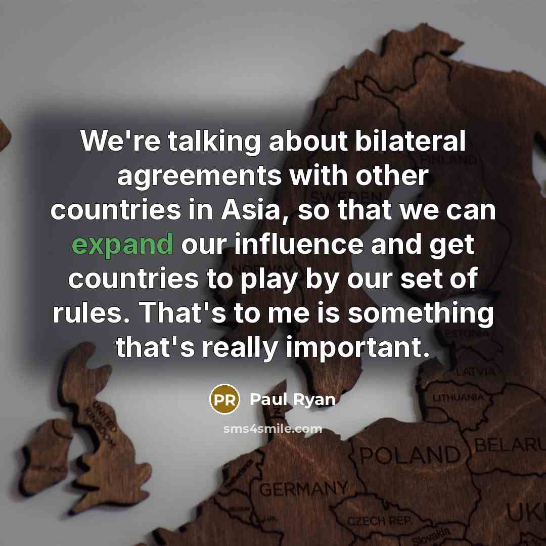 “We're talking about bilateral agreements with other countries in Asia, so that we can expand our influence and get countries to play by our set of rules. That's to me is something that's really important.” quote by Paul Ryan