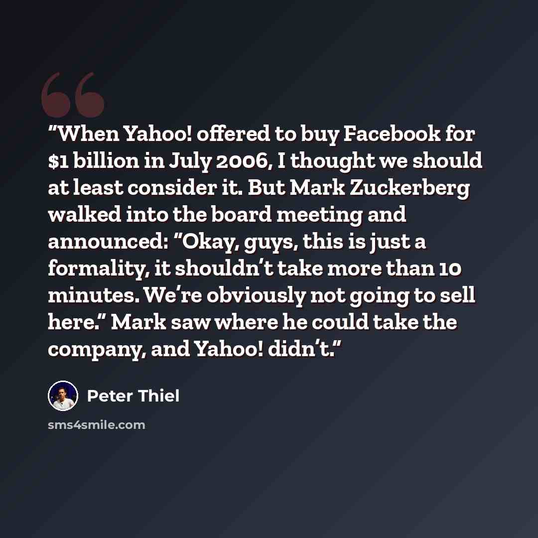 “When Yahoo! offered to buy Facebook for $1 billion in July 2006, I thought we should at least consider it. But Mark Zuckerberg walked into the board meeting and announced: “Okay, guys, this is just a formality, it shouldn’t take more than 10 minutes. We’re obviously not going to sell here.” Mark…” quote by Peter Thiel