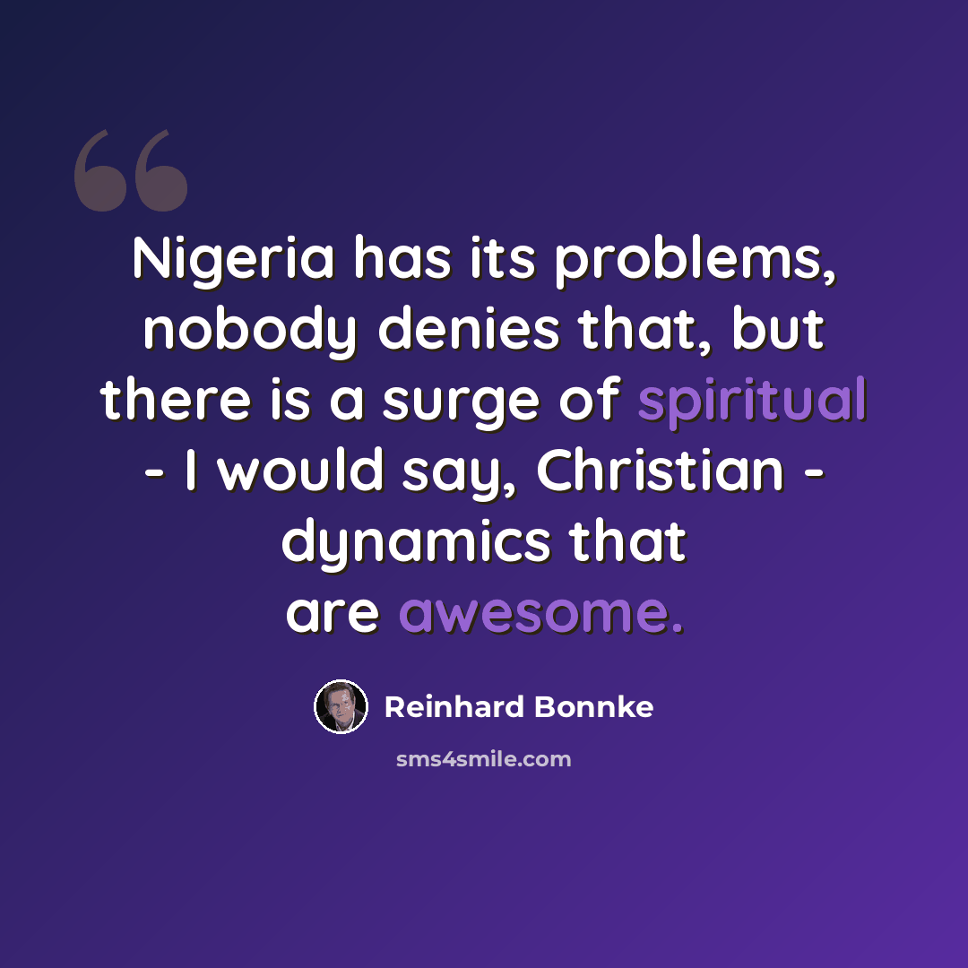 “Nigeria has its problems, nobody denies that, but there is a surge of spiritual - I would say, Christian - dynamics that are awesome.” quote by Reinhard Bonnke