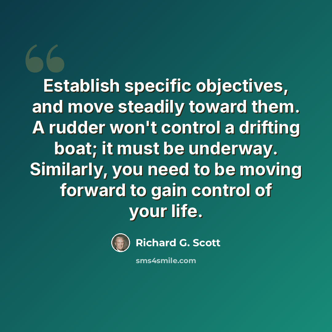 “Establish specific objectives, and move steadily toward them. A rudder won't control a drifting boat; it must be underway. Similarly, you need to be moving forward to gain control of your life.” quote by Richard G. Scott