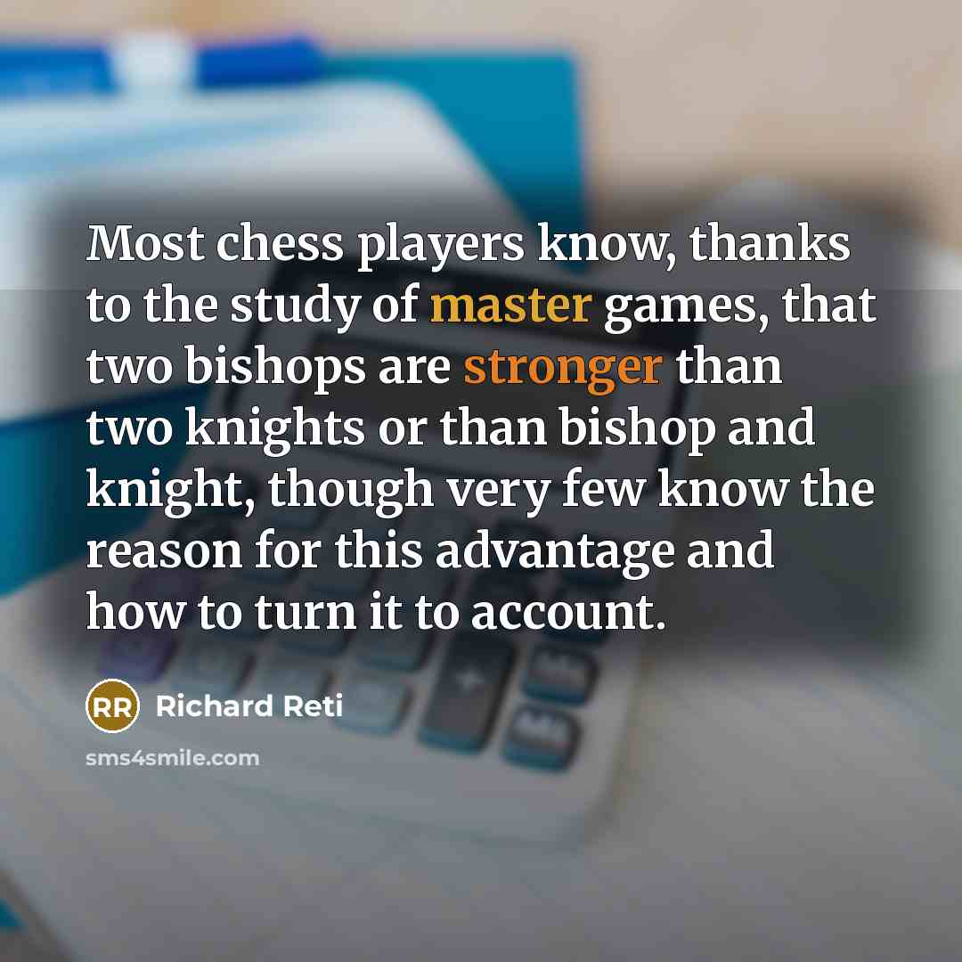 “Most chess players know, thanks to the study of master games, that two bishops are stronger than two knights or than bishop and knight, though very few know the reason for this advantage and how to turn it to account.” quote by Richard Reti