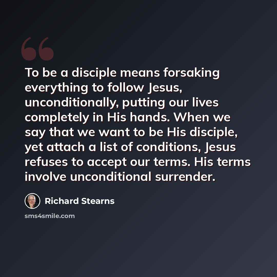“To be a disciple means forsaking everything to follow Jesus, unconditionally, putting our lives completely in His hands. When we say that we want to be His disciple, yet attach a list of conditions, Jesus refuses to accept our terms. His terms involve unconditional surrender.” quote by Richard Stearns