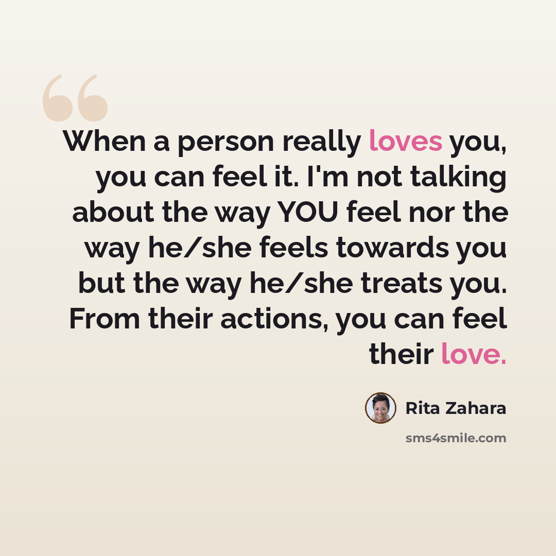 “When a person really loves you, you can feel it. I'm not talking about the way YOU feel nor the way he/she feels towards you but the way he/she treats you. From their actions, you can feel their love.” quote by Rita Zahara
