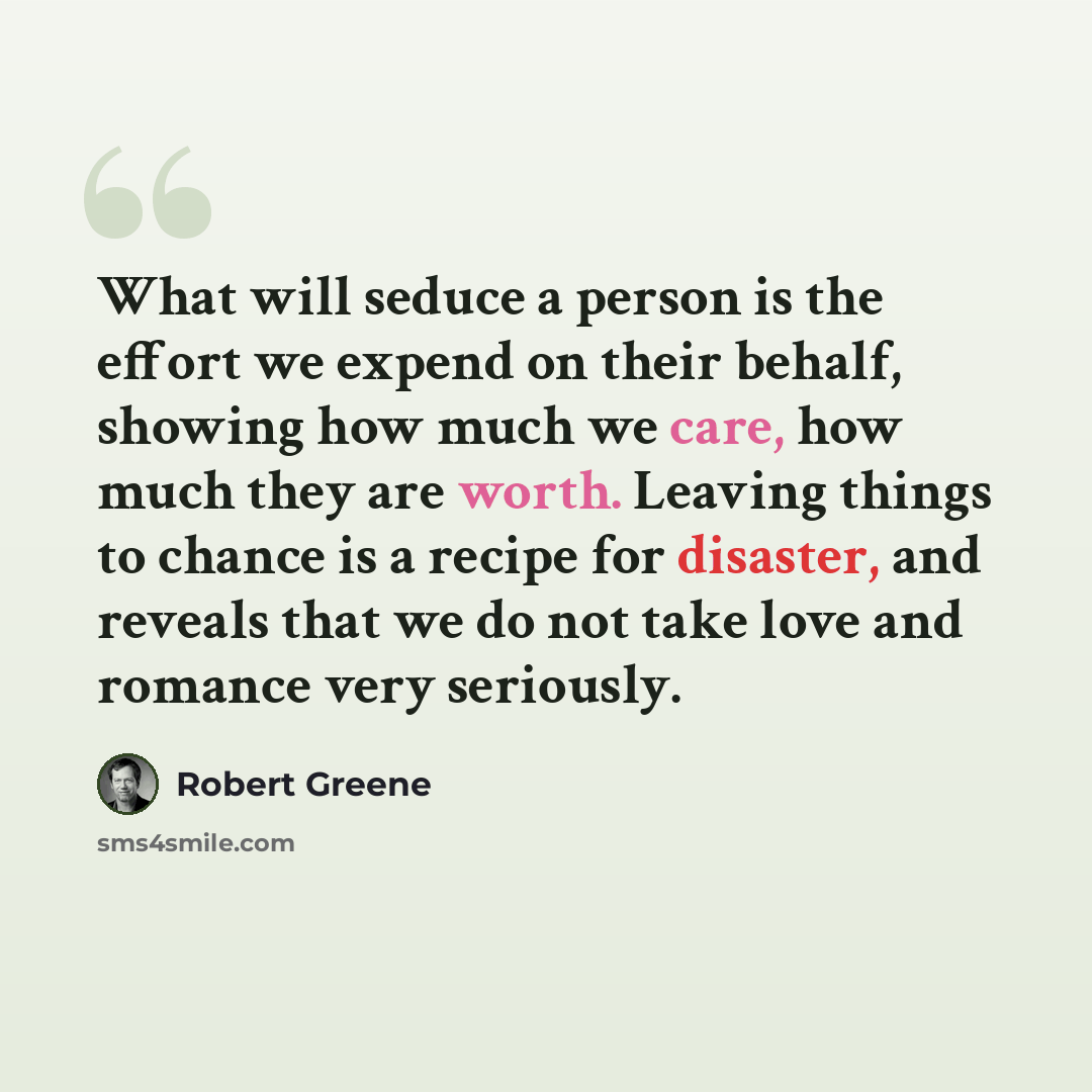 “What will seduce a person is the effort we expend on their behalf, showing how much we care, how much they are worth. Leaving things to chance is a recipe for disaster, and reveals that we do not take love and romance very seriously.” quote by Robert Greene