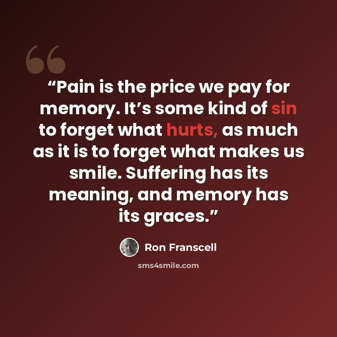 “Pain is the price we pay for memory. It’s some kind of sin to forget what hurts, as much as it is to forget what makes us smile. Suffering has its meaning, and memory has its graces.” quote by Ron Franscell