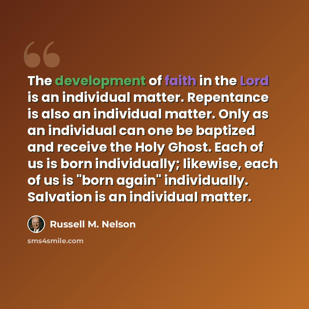 “The development of faith in the Lord is an individual matter. Repentance is also an individual matter. Only as an individual can one be baptized and receive the Holy Ghost. Each of us is born individually; likewise, each of us is "born again" individually. Salvation is an individual matter.” quote by Russell M. Nelson