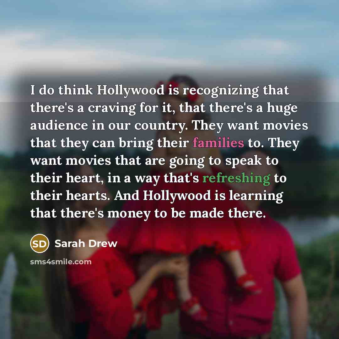 “I do think Hollywood is recognizing that there's a craving for it, that there's a huge audience in our country. They want movies that they can bring their families to. They want movies that are going to speak to their heart, in a way that's refreshing to their hearts. And Hollywood is learning…” quote by Sarah Drew