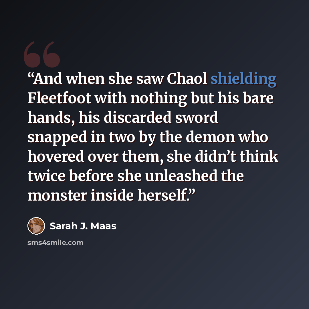 “And when she saw Chaol shielding Fleetfoot with nothing but his bare hands, his discarded sword snapped in two by the demon who hovered over them, she didn’t think twice before she unleashed the monster inside herself.” quote by Sarah J. Maas