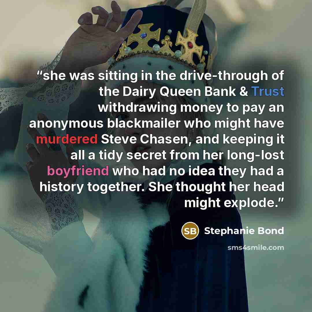 “she was sitting in the drive-through of the Dairy Queen Bank & Trust withdrawing money to pay an anonymous blackmailer who might have murdered Steve Chasen, and keeping it all a tidy secret from her long-lost boyfriend who had no idea they had a history together. She thought her head might explode.” quote by Stephanie Bond