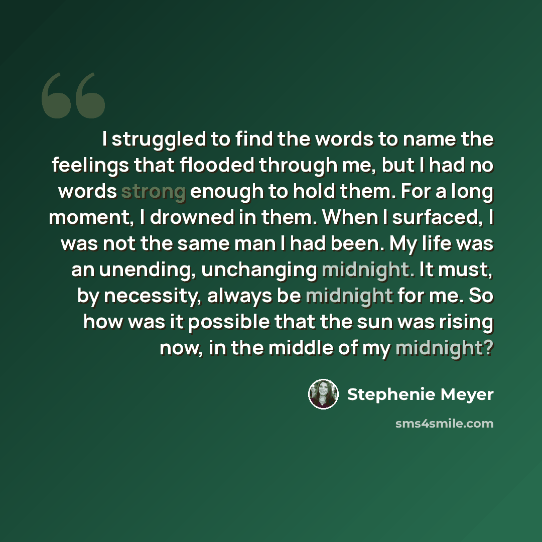“I struggled to find the words to name the feelings that flooded through me, but I had no words strong enough to hold them. For a long moment, I drowned in them. When I surfaced, I was not the same man I had been. My life was an unending, unchanging midnight. It must, by necessity, always be…” quote by Stephenie Meyer