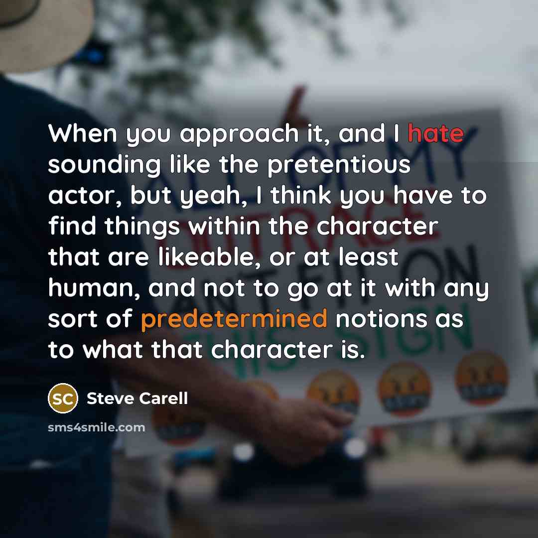 “When you approach it, and I hate sounding like the pretentious actor, but yeah, I think you have to find things within the character that are likeable, or at least human, and not to go at it with any sort of predetermined notions as to what that character is.” quote by Steve Carell