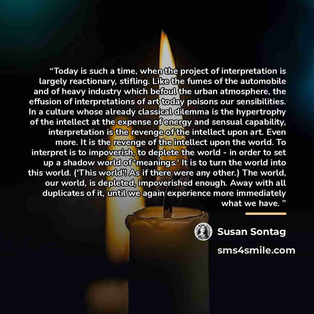 “Today is such a time, when the project of interpretation is largely reactionary, stifling. Like the fumes of the automobile and of heavy industry which befoul the urban atmosphere, the effusion of interpretations of art today poisons our sensibilities. In a culture whose already classical dilemma…” quote by Susan Sontag