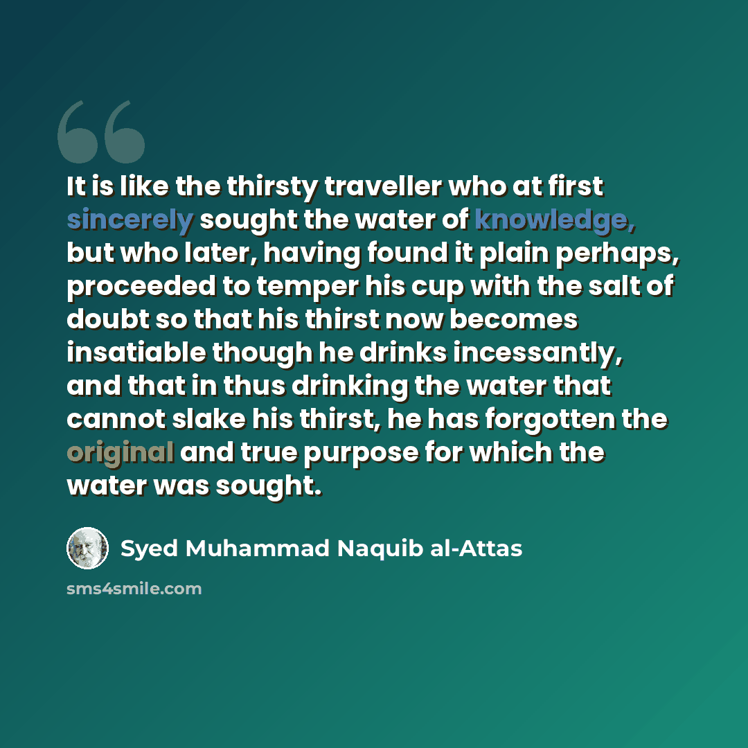“It is like the thirsty traveller who at first sincerely sought the water of knowledge, but who later, having found it plain perhaps, proceeded to temper his cup with the salt of doubt so that his thirst now becomes insatiable though he drinks incessantly, and that in thus drinking the water that…” quote by Syed Muhammad Naquib al-Attas