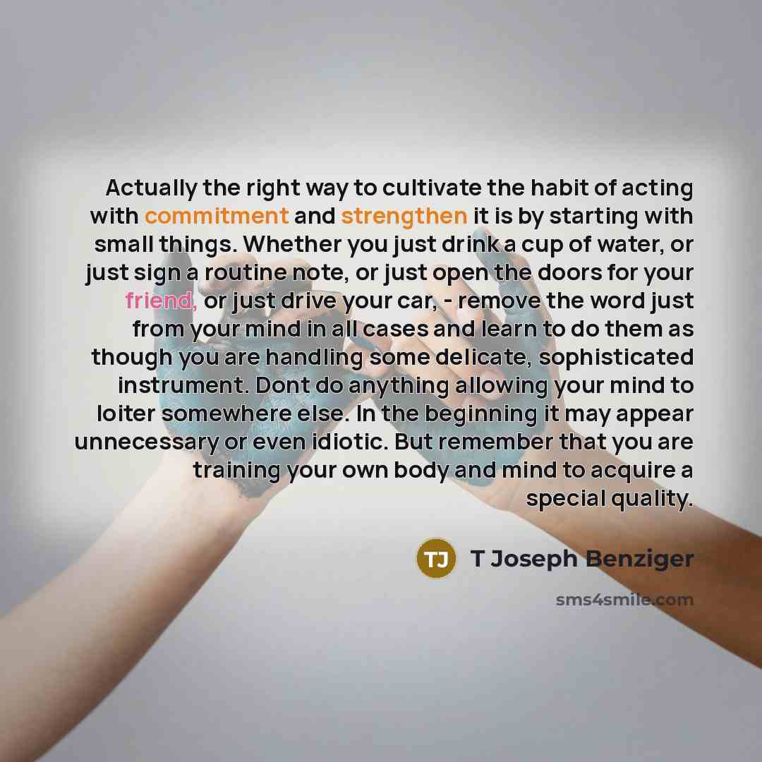“Actually the right way to cultivate the habit of acting with commitment and strengthen it is by starting with small things. Whether you just drink a cup of water, or just sign a routine note, or just open the doors for your friend, or just drive your car, - remove the word just from your mind in…” quote by T Joseph Benziger