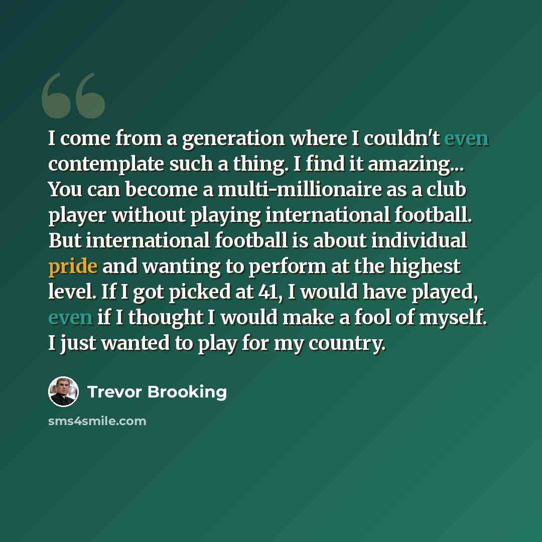 “I come from a generation where I couldn't even contemplate such a thing. I find it amazing... You can become a multi-millionaire as a club player without playing international football. But international football is about individual pride and wanting to perform at the highest level. If I got…” quote by Trevor Brooking