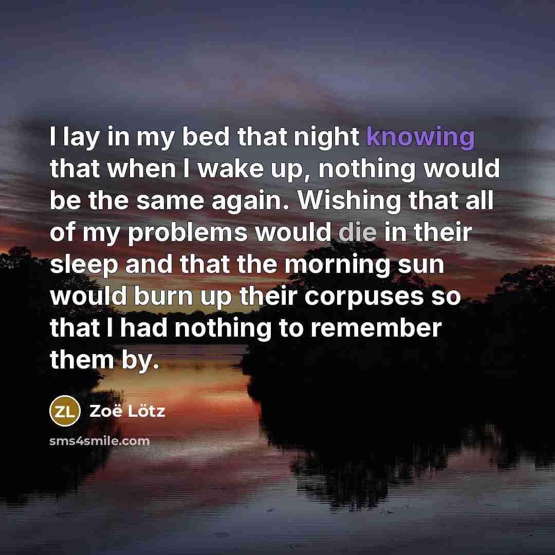 “I lay in my bed that night knowing that when I wake up, nothing would be the same again. Wishing that all of my problems would die in their sleep and that the morning sun would burn up their corpuses so that I had nothing to remember them by.” quote by Zoë Lötz