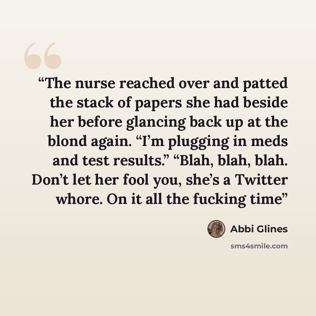 “The nurse reached over and patted the stack of papers she had beside her before glancing back up at the blond again. “I’m plugging in meds and test results.” “Blah, blah, blah. Don’t let her fool you, she’s a Twitter whore. On it all the fucking time” quote by Abbi Glines